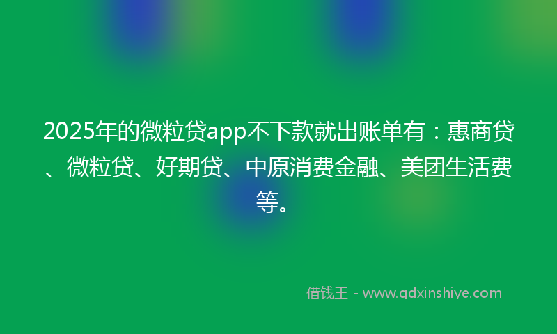 2025年的微粒贷app不下款就出账单有：惠商贷、微粒贷、好期贷、中原消费金融、美团生活费等。