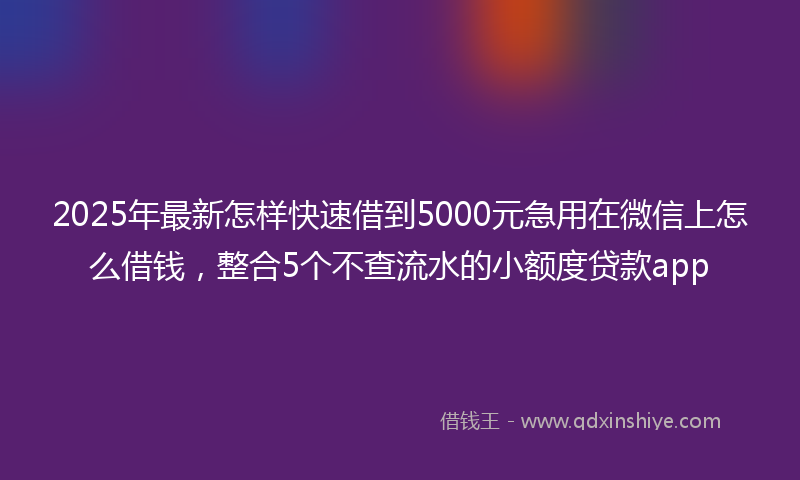 2025年最新怎样快速借到5000元急用在微信上怎么借钱，整合5个不查流水的小额度贷款app