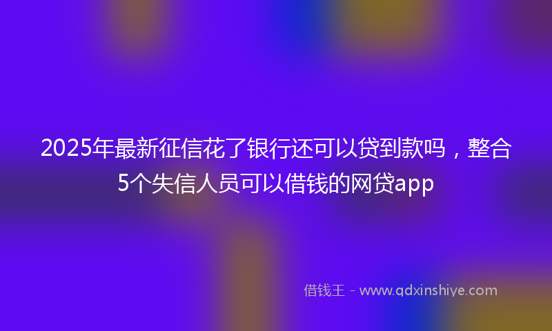 2025年最新征信花了银行还可以贷到款吗，整合5个失信人员可以借钱的网贷app