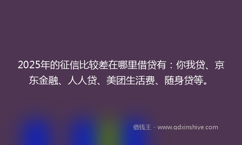 2025年的征信比较差在哪里借贷有：你我贷、京东金融、人人贷、美团生活费、随身贷等。