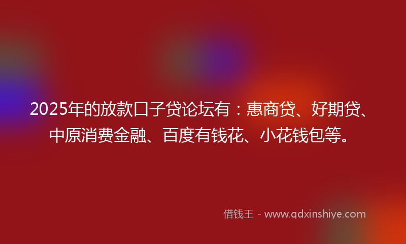 2025年的放款口子贷论坛有：惠商贷、好期贷、中原消费金融、百度有钱花、小花钱包等。