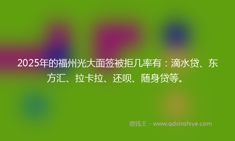2025年的福州光大面签被拒几率有：滴水贷、东方汇、拉卡拉、还呗、随身贷等。