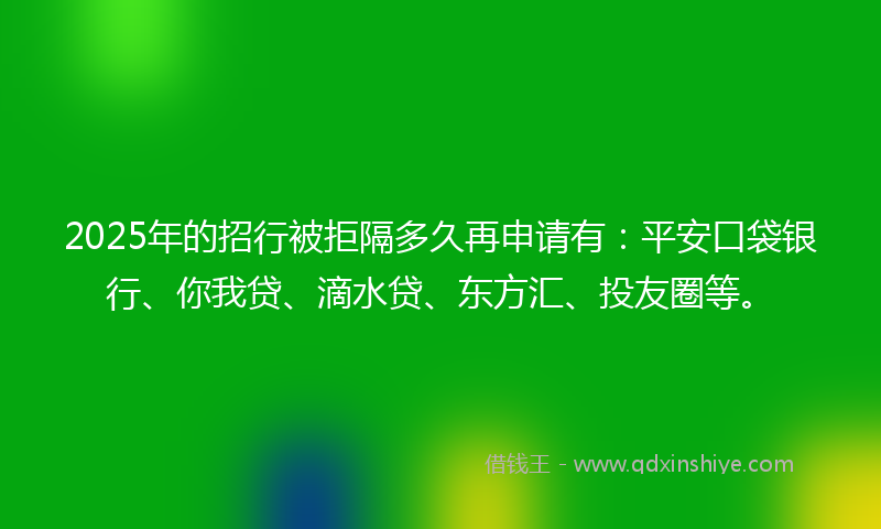 2025年的招行被拒隔多久再申请有：平安口袋银行、你我贷、滴水贷、东方汇、投友圈等。