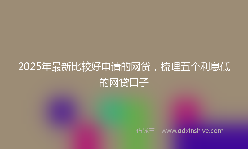 2025年最新比较好申请的网贷，梳理五个利息低的网贷口子
