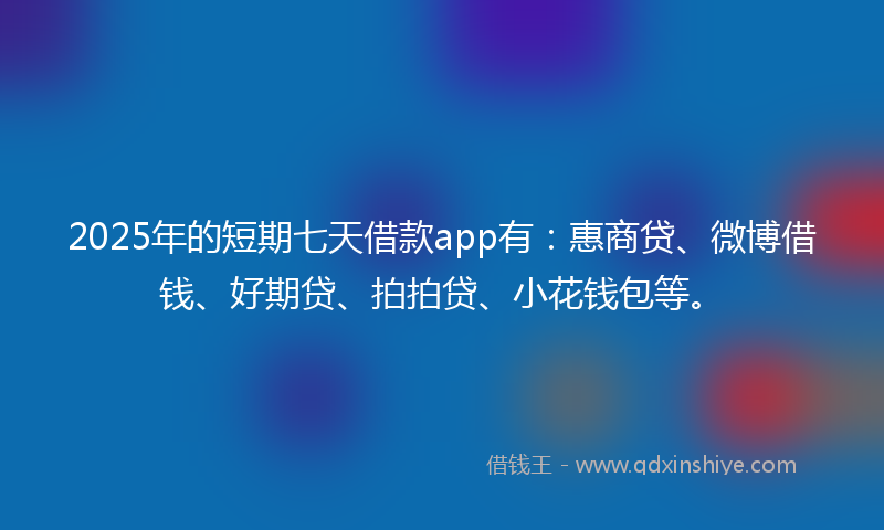 2025年的短期七天借款app有：惠商贷、微博借钱、好期贷、拍拍贷、小花钱包等。