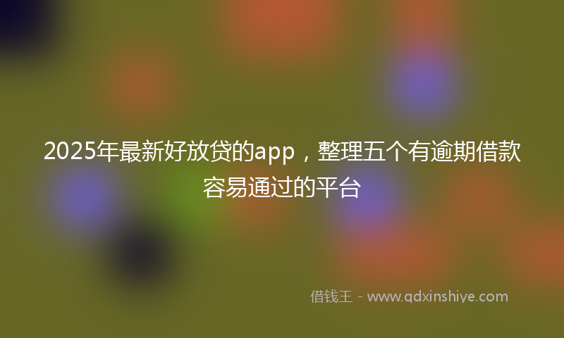 2025年最新好放贷的app，整理五个有逾期借款容易通过的平台