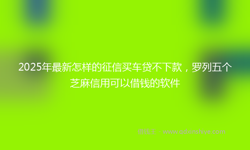 2025年最新怎样的征信买车贷不下款，罗列五个芝麻信用可以借钱的软件
