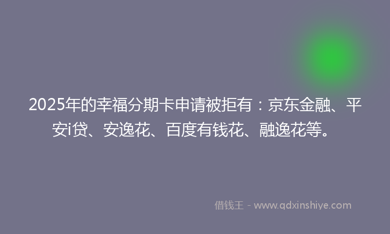 2025年的幸福分期卡申请被拒有：京东金融、平安i贷、安逸花、百度有钱花、融逸花等。