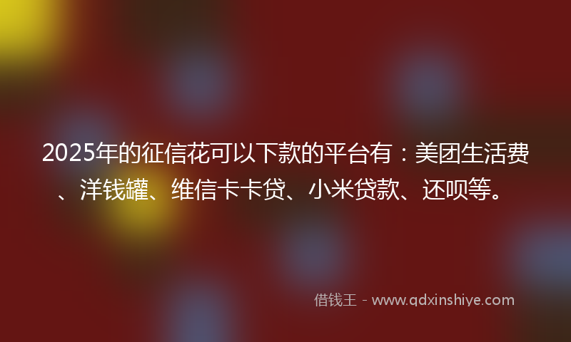 2025年的征信花可以下款的平台有：美团生活费、洋钱罐、维信卡卡贷、小米贷款、还呗等。