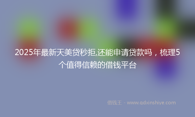 2025年最新天美贷秒拒,还能申请贷款吗，梳理5个值得信赖的借钱平台