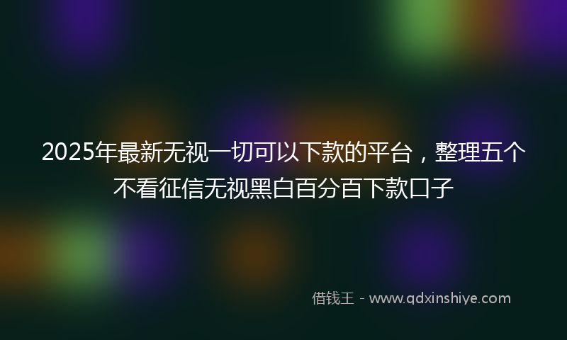 2025年最新无视一切可以下款的平台，整理五个不看征信无视黑白百分百下款口子