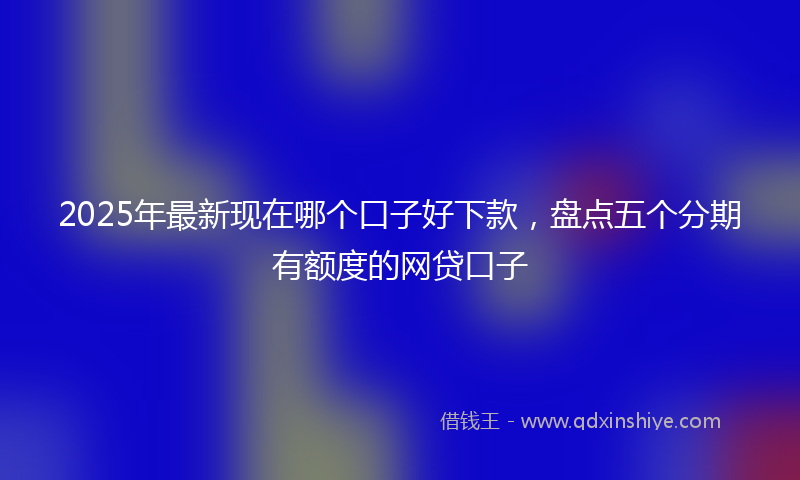 2025年最新现在哪个口子好下款，盘点五个分期有额度的网贷口子