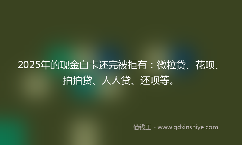 2025年的现金白卡还完被拒有：微粒贷、花呗、拍拍贷、人人贷、还呗等。