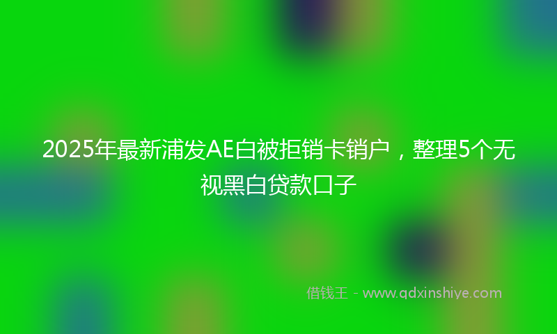 2025年最新浦发AE白被拒销卡销户，整理5个无视黑白贷款口子