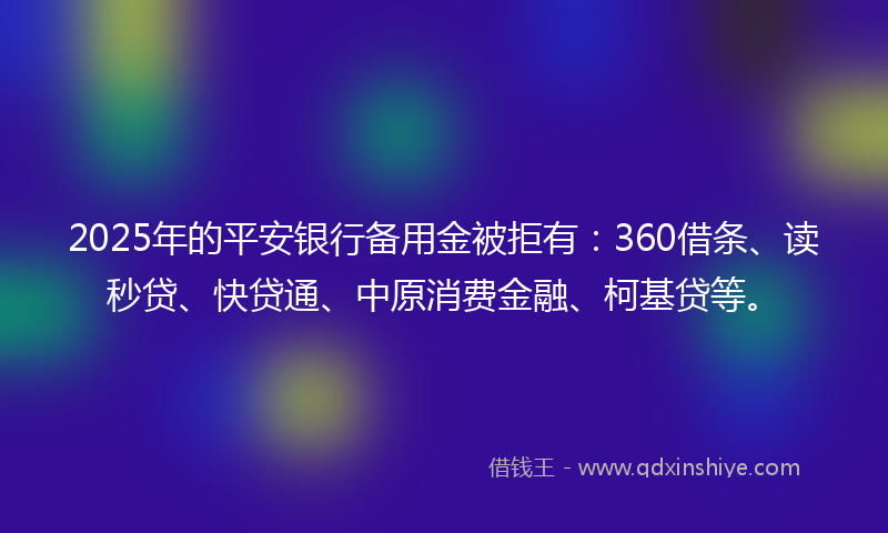 2025年的平安银行备用金被拒有：360借条、读秒贷、快贷通、中原消费金融、柯基贷等。