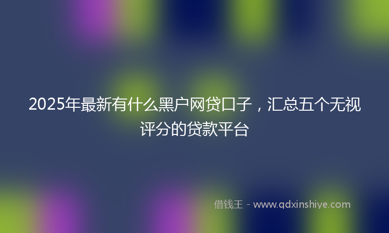 2025年最新有什么黑户网贷口子，汇总五个无视评分的贷款平台