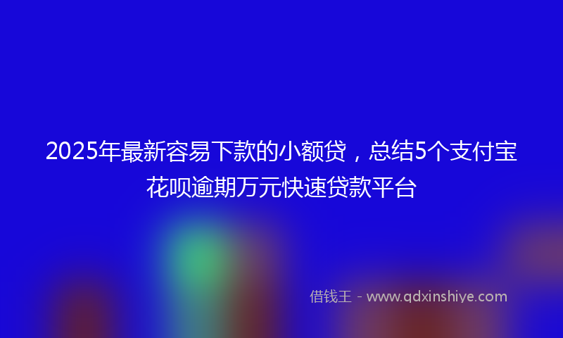 2025年最新容易下款的小额贷，总结5个支付宝花呗逾期万元快速贷款平台