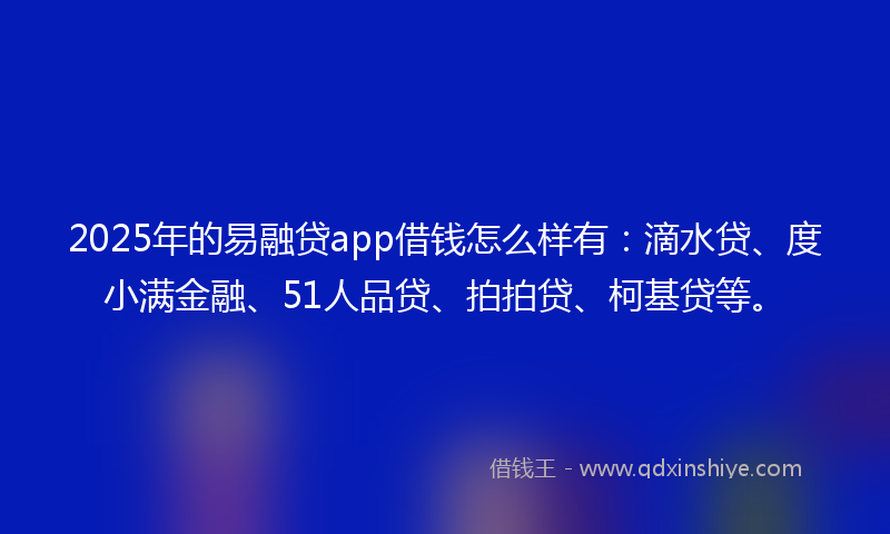 2025年的易融贷app借钱怎么样有：滴水贷、度小满金融、51人品贷、拍拍贷、柯基贷等。