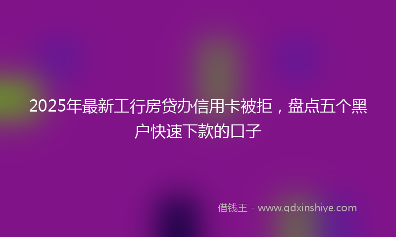 2025年最新工行房贷办信用卡被拒，盘点五个黑户快速下款的口子