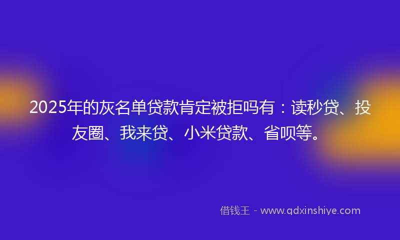 2025年的灰名单贷款肯定被拒吗有：读秒贷、投友圈、我来贷、小米贷款、省呗等。