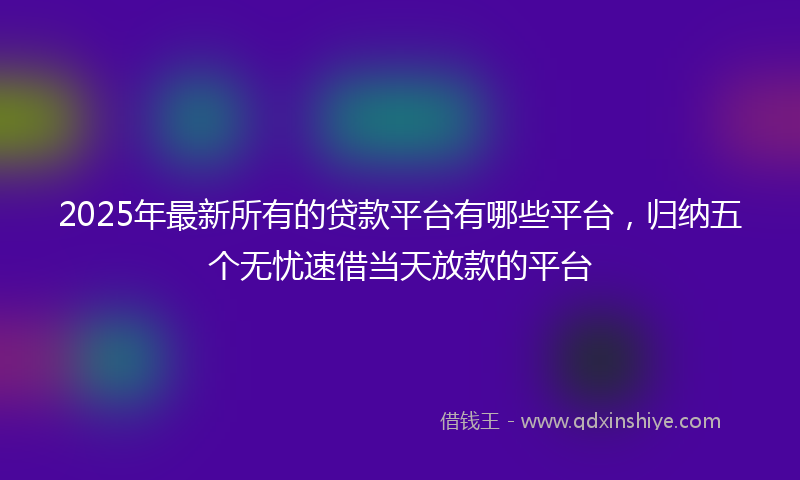 2025年最新所有的贷款平台有哪些平台，归纳五个无忧速借当天放款的平台