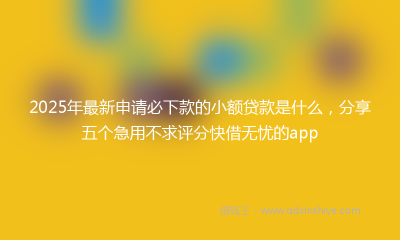 2025年最新申请必下款的小额贷款是什么，分享五个急用不求评分快借无忧的app