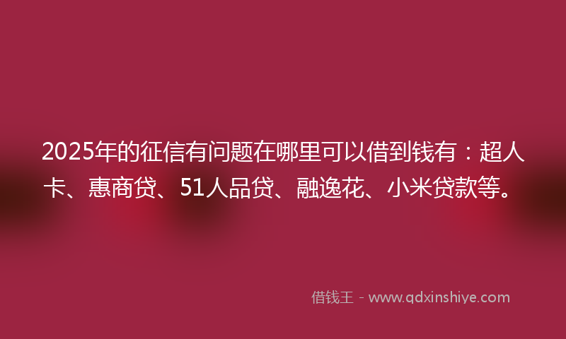 2025年的征信有问题在哪里可以借到钱有：超人卡、惠商贷、51人品贷、融逸花、小米贷款等。