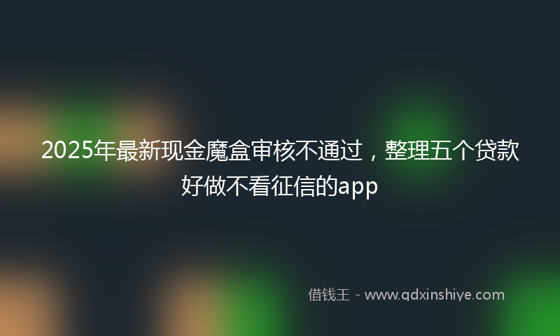 2025年最新现金魔盒审核不通过，整理五个贷款好做不看征信的app
