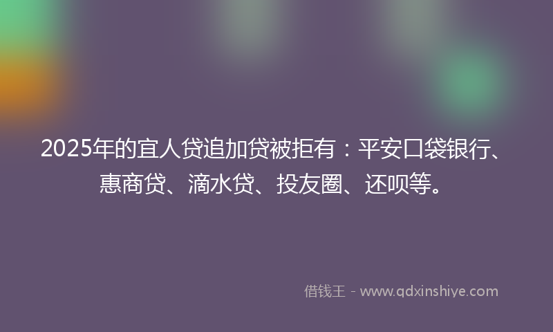 2025年的宜人贷追加贷被拒有：平安口袋银行、惠商贷、滴水贷、投友圈、还呗等。