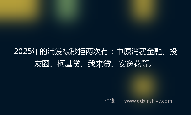 2025年的浦发被秒拒两次有：中原消费金融、投友圈、柯基贷、我来贷、安逸花等。