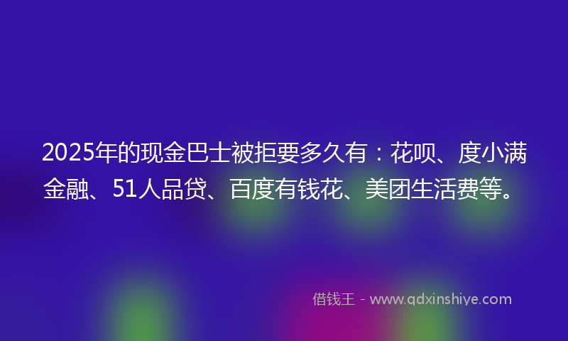 2025年的现金巴士被拒要多久有：花呗、度小满金融、51人品贷、百度有钱花、美团生活费等。