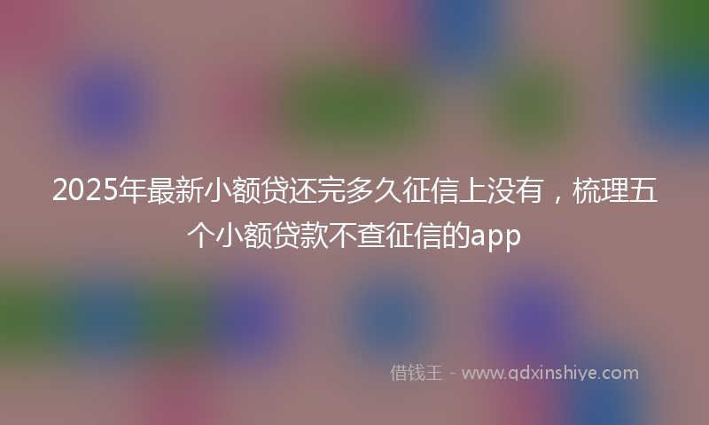 2025年最新小额贷还完多久征信上没有，梳理五个小额贷款不查征信的app