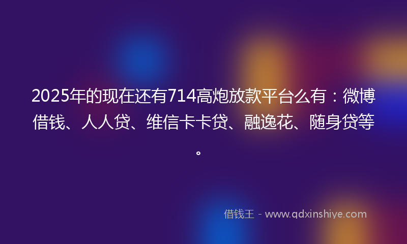 2025年的现在还有714高炮放款平台么有：微博借钱、人人贷、维信卡卡贷、融逸花、随身贷等。