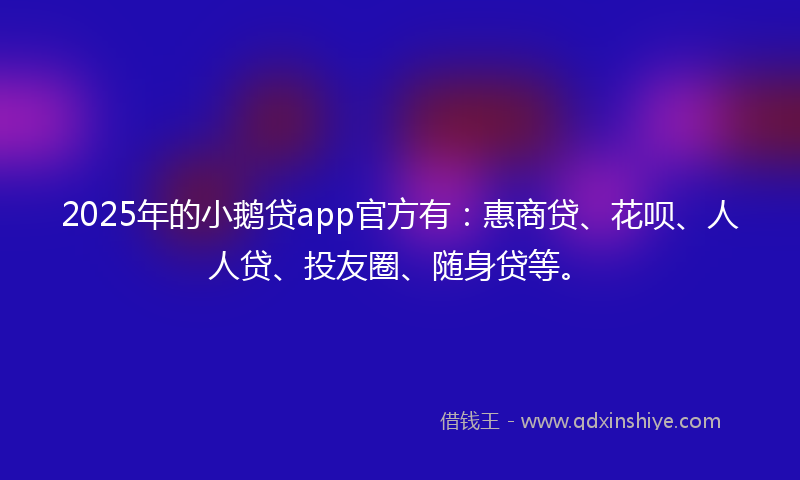 2025年的小鹅贷app官方有：惠商贷、花呗、人人贷、投友圈、随身贷等。