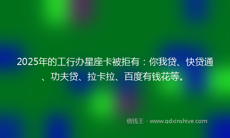 2025年的工行办星座卡被拒有：你我贷、快贷通、功夫贷、拉卡拉、百度有钱花等。