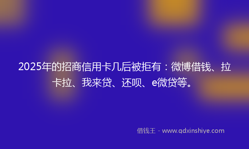 2025年的招商信用卡几后被拒有：微博借钱、拉卡拉、我来贷、还呗、e微贷等。
