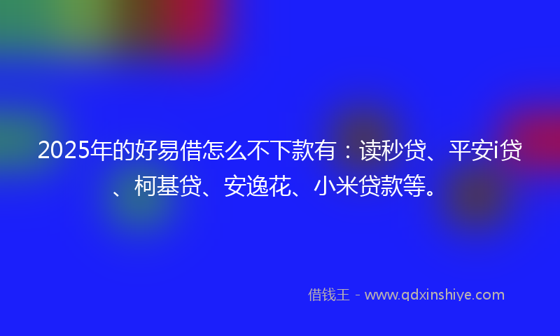 2025年的好易借怎么不下款有：读秒贷、平安i贷、柯基贷、安逸花、小米贷款等。