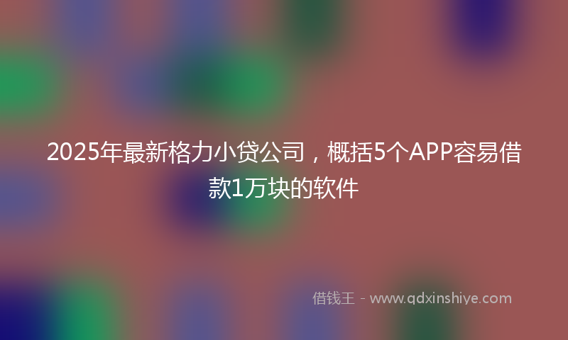 2025年最新格力小贷公司，概括5个APP容易借款1万块的软件