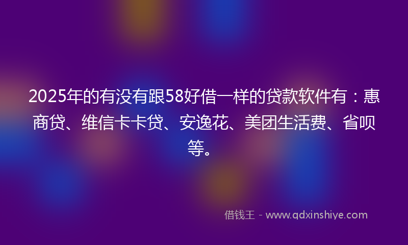 2025年的有没有跟58好借一样的贷款软件有：惠商贷、维信卡卡贷、安逸花、美团生活费、省呗等。