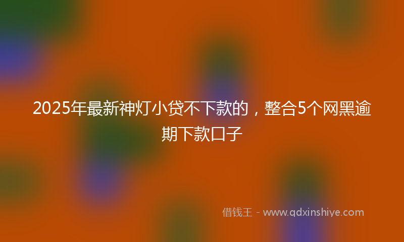 2025年最新神灯小贷不下款的，整合5个网黑逾期下款口子