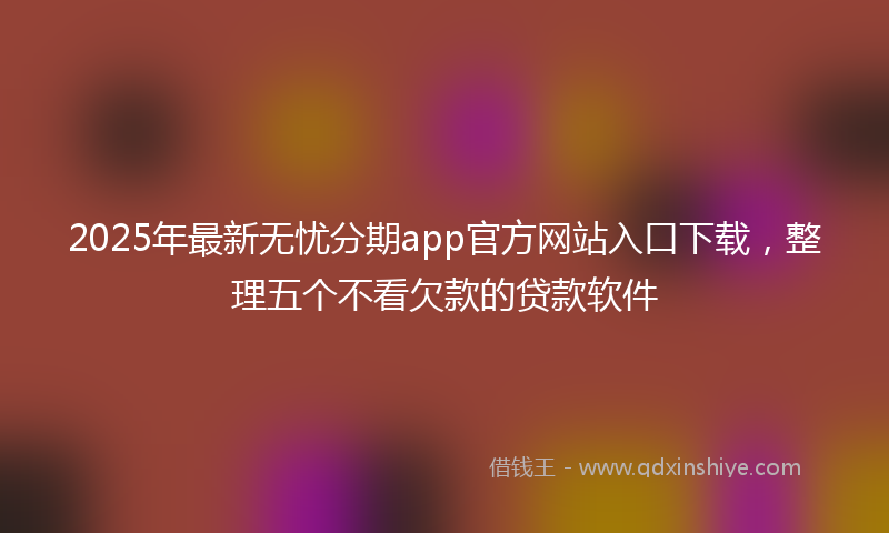2025年最新无忧分期app官方网站入口下载，整理五个不看欠款的贷款软件