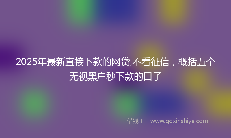 2025年最新直接下款的网贷,不看征信，概括五个无视黑户秒下款的口子