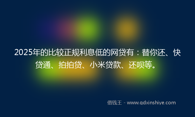 2025年的比较正规利息低的网贷有：替你还、快贷通、拍拍贷、小米贷款、还呗等。