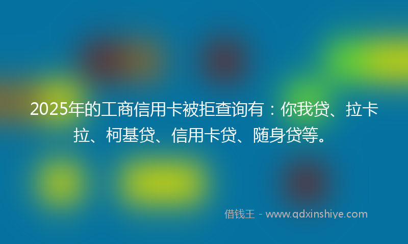 2025年的工商信用卡被拒查询有：你我贷、拉卡拉、柯基贷、信用卡贷、随身贷等。