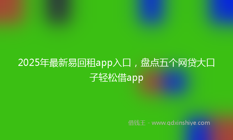 2025年最新易回租app入口，盘点五个网贷大口子轻松借app
