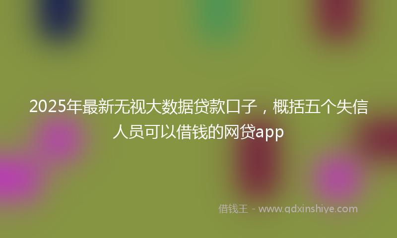 2025年最新无视大数据贷款口子，概括五个失信人员可以借钱的网贷app