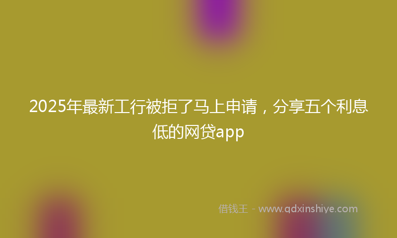 2025年最新工行被拒了马上申请，分享五个利息低的网贷app