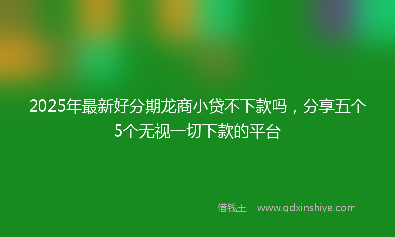 2025年最新好分期龙商小贷不下款吗，分享五个5个无视一切下款的平台