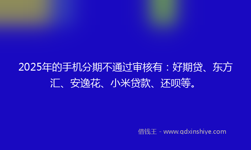 2025年的手机分期不通过审核有：好期贷、东方汇、安逸花、小米贷款、还呗等。