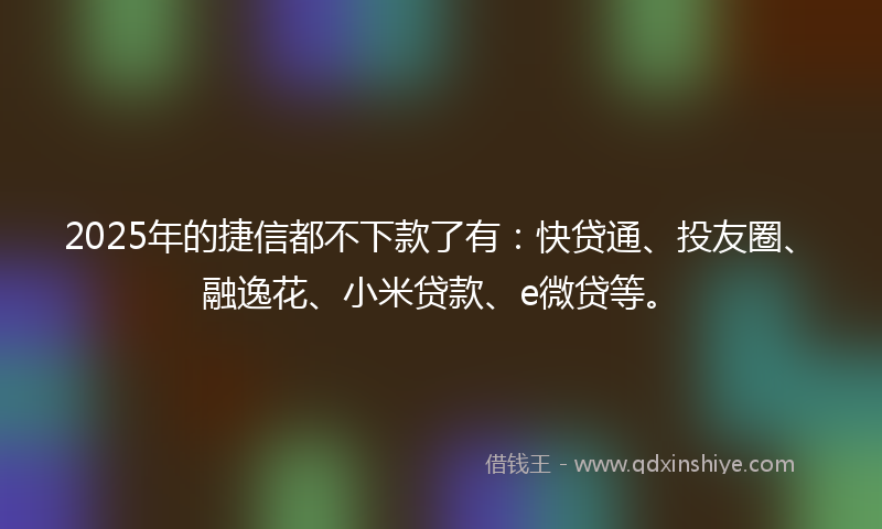 2025年的捷信都不下款了有：快贷通、投友圈、融逸花、小米贷款、e微贷等。